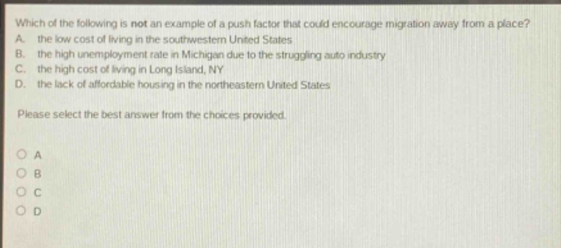 which of the following is not an example of a push factor that could encourage migration away from a place? a. the low cost of living in the southwestern united states b. the high unemployment rate in michigan due to the struggling auto industry c. the high cost of living in long island, ny d. the lack of affordable housing in the northeastern united states please select the best answer from the choices provided. o a o b o c o d
