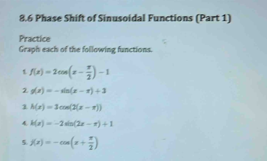 8.6 phase shift of sinusoidal functions (part 1)\npractice\ngraph each of the following functions.\n1. f(x)=2cos(x - π/2)-1\n2. g(x)= -sin(x - π)+3\n3. h(x)=3cos(2(x - π))\n4. k(x)= -2sin(2x - π)+1\n5. j(x)= -cos(x + π/2)