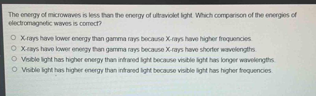 the energy of microwaves is less than the energy of ultraviolet light. which comparison of the energies of electromagnetic waves is correct?\no x - rays have lower energy than gamma rays because x - rays have higher frequencies.\no x - rays have lower energy than gamma rays because x - rays have shorter wavelengths.\no visible light has higher energy than infrared light because visible light has longer wavelengths.\no visible light has higher energy than infrared light because visible light has higher frequencies.