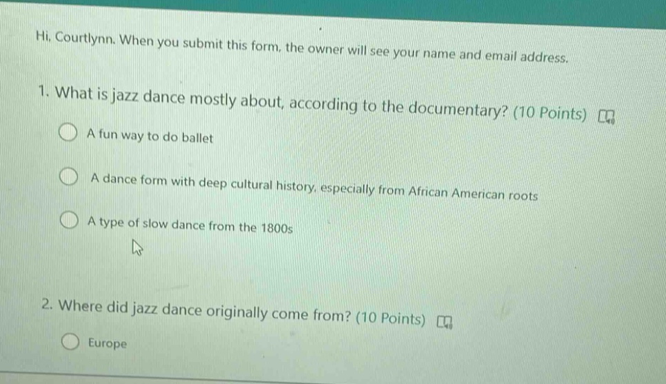 hi, courtlynn. when you submit this form, the owner will see your name and email address. 1. what is jazz dance mostly about, according to the documentary? (10 points) a fun way to do ballet a dance form with deep cultural history, especially from african american roots a type of slow dance from the 1800s 2. where did jazz dance originally come from? (10 points) europe