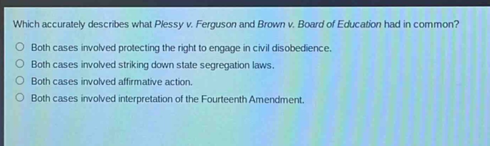 which accurately describes what plessy v. ferguson and brown v. board of education had in common?\nboth cases involved protecting the right to engage in civil disobedience.\nboth cases involved striking down state segregation laws.\nboth cases involved affirmative action.\nboth cases involved interpretation of the fourteenth amendment.