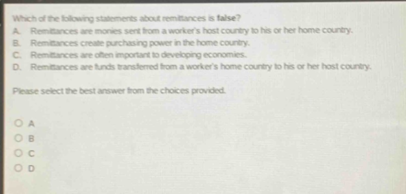 which of the following statements about remittances is false? a. remittances are monies sent from a workers host country to his or her home country. b. remittances create purchasing power in the home country. c. remittances are often important to developing economies. d. remittances are funds transferred from a workers home country to his or her host country. please select the best answer from the choices provided. o a o b o c o d