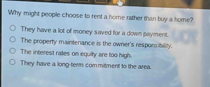 why might people choose to rent a home rather than buy a home?\no they have a lot of money saved for a down payment.\no the property maintenance is the owners responsibility.\no the interest rates on equity are too high.\no they have a long - term commitment to the area.