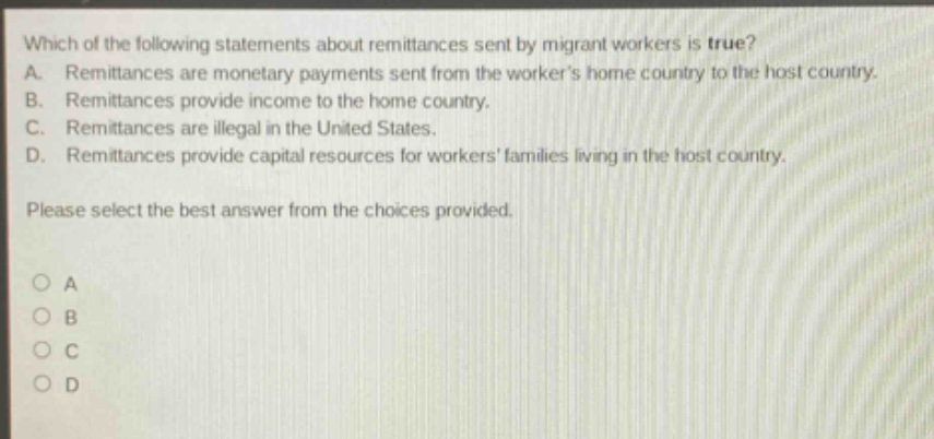which of the following statements about remittances sent by migrant workers is true? a. remittances are monetary payments sent from the workers home country to the host country. b. remittances provide income to the home country. c. remittances are illegal in the united states. d. remittances provide capital resources for workers families living in the host country. please select the best answer from the choices provided. o a o b o c o d