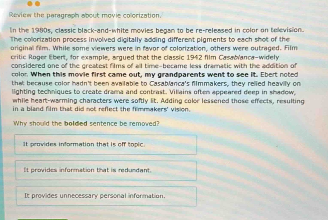 review the paragraph about movie colorization. in the 1980s, classic black - and - white movies began to be re - released in color on television. the colorization process involved digitally adding different pigments to each shot of the original film. while some viewers were in favor of colorization, others were outraged. film critic roger ebert, for example, argued that the classic 1942 film casablanca - widely considered one of the greatest films of all time - became less dramatic with the addition of color. when this movie first came out, my grandparents went to see it. ebert noted that because color hadnt been available to casablancas filmmakers, they relied heavily on lighting techniques to create drama and contrast. villains often appeared deep in shadow, while heart - warming characters were softly lit. adding color lessened those effects, resulting in a bland film that did not reflect the filmmakers vision. why should the bolded sentence be removed? it provides information that is off topic. it provides information that is redundant. it provides unnecessary personal information.