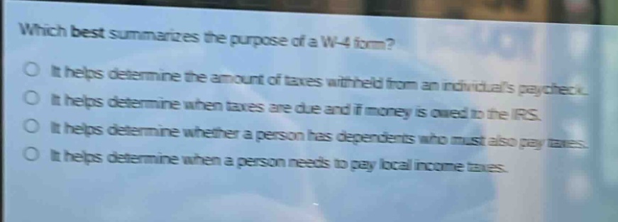 which best summarizes the purpose of a w - 4 form? it helps determine the amount of taxes withheld from an individuals paycheck. it helps determine when taxes are due and if money is owed to the irs. it helps determine whether a person has dependents who must also pay taxes. it helps determine when a person needs to pay local income taxes.