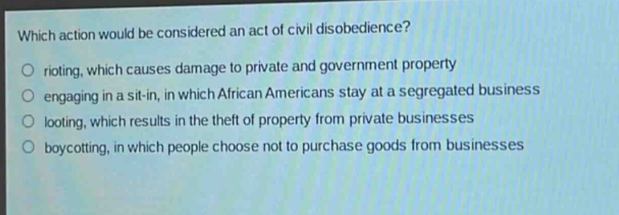 which action would be considered an act of civil disobedience?\no rioting, which causes damage to private and government property\no engaging in a sit - in, in which african americans stay at a segregated business\no looting, which results in the theft of property from private businesses\no boycotting, in which people choose not to purchase goods from businesses
