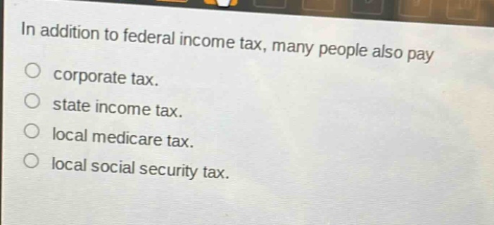 in addition to federal income tax, many people also pay\ncorporate tax.\nstate income tax.\nlocal medicare tax.\nlocal social security tax.