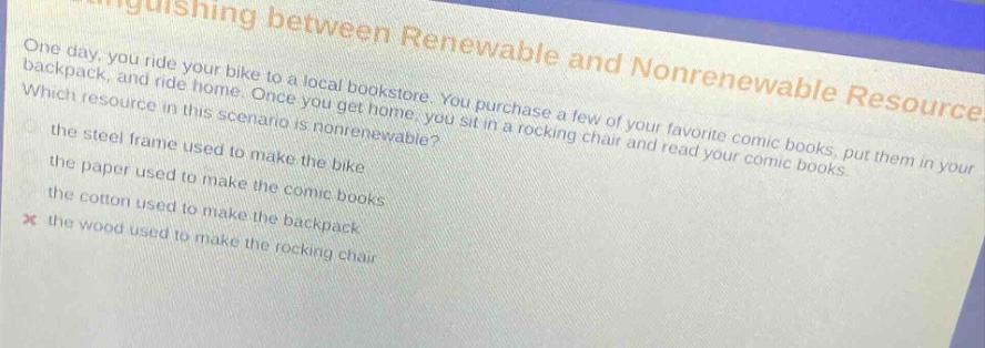 one day, you ride your bike to a local bookstore. you purchase a few of your favorite comic books, put them in your backpack, and ride home. once you get home, you sit in a rocking chair and read your comic books. which resource in this scenario is nonrenewable? the steel frame used to make the bike the paper used to make the comic books the cotton used to make the backpack the wood used to make the rocking chair