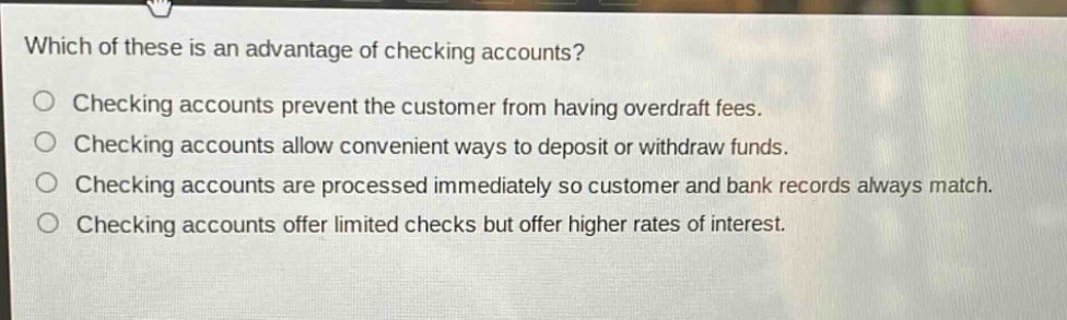 which of these is an advantage of checking accounts?\nchecking accounts prevent the customer from having overdraft fees.\nchecking accounts allow convenient ways to deposit or withdraw funds.\nchecking accounts are processed immediately so customer and bank records always match.\nchecking accounts offer limited checks but offer higher rates of interest.