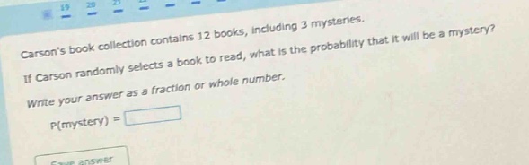 carsons book collection contains 12 books, including 3 mysteries. if carson randomly selects a book to read, what is the probability that it will be a mystery? write your answer as a fraction or whole number. p(mystery) =