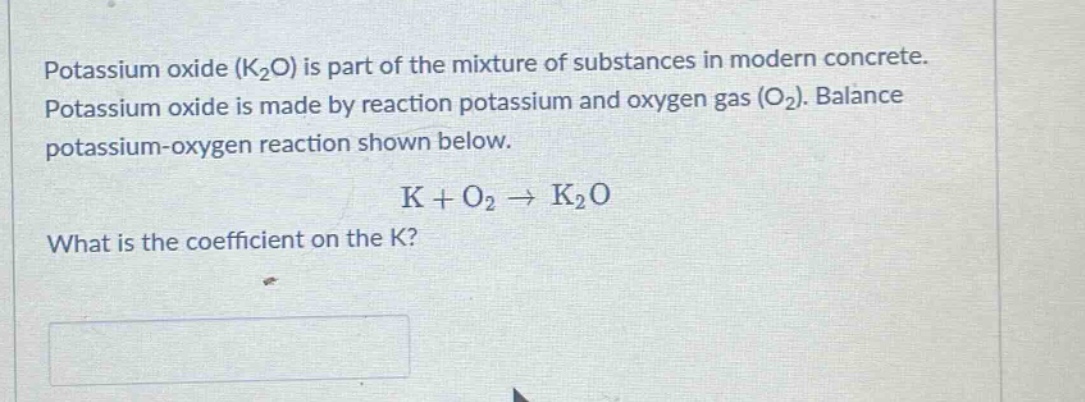 potassium oxide (k2o) is part of the mixture of substances in modern concrete. potassium oxide is made by reaction potassium and oxygen gas (o2). balance potassium - oxygen reaction shown below. k + o2 → k2o what is the coefficient on the k?