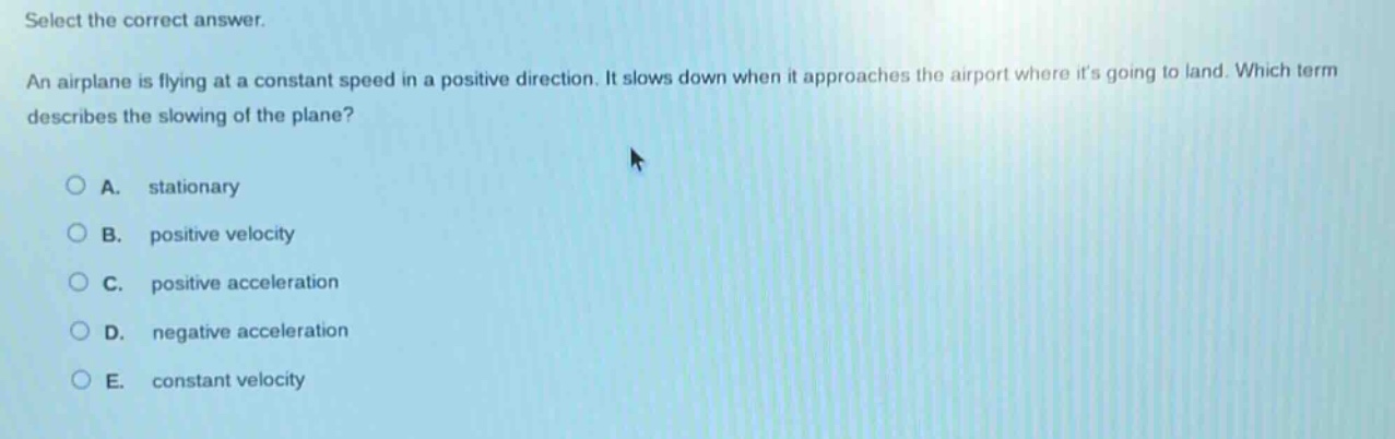 select the correct answer. an airplane is flying at a constant speed in a positive direction. it slows down when it approaches the airport where its going to land. which term describes the slowing of the plane? a. stationary b. positive velocity c. positive acceleration d. negative acceleration e. constant velocity