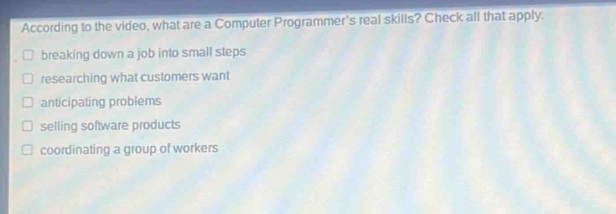 according to the video, what are a computer programmers real skills? check all that apply. breaking down a job into small steps researching what customers want anticipating problems selling software products coordinating a group of workers