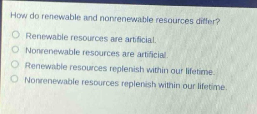 how do renewable and nonrenewable resources differ?\nrenewable resources are artificial.\nnonrenewable resources are artificial.\nrenewable resources replenish within our lifetime.\nnonrenewable resources replenish within our lifetime.