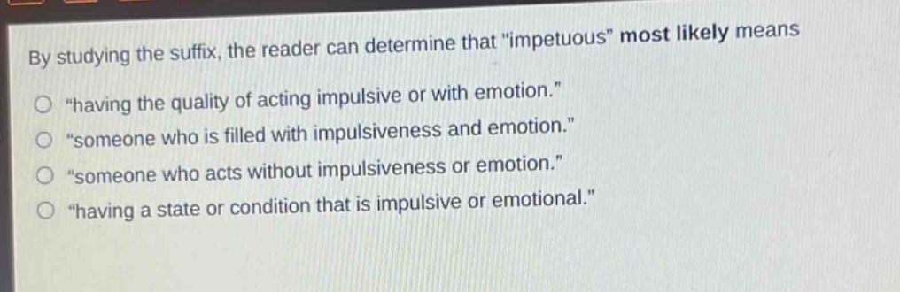 by studying the suffix, the reader can determine that \impetuous\ most likely means\n\having the quality of acting impulsive or with emotion.\\n\someone who is filled with impulsiveness and emotion.\\n\someone who acts without impulsiveness or emotion.\\n\having a state or condition that is impulsive or emotional.\