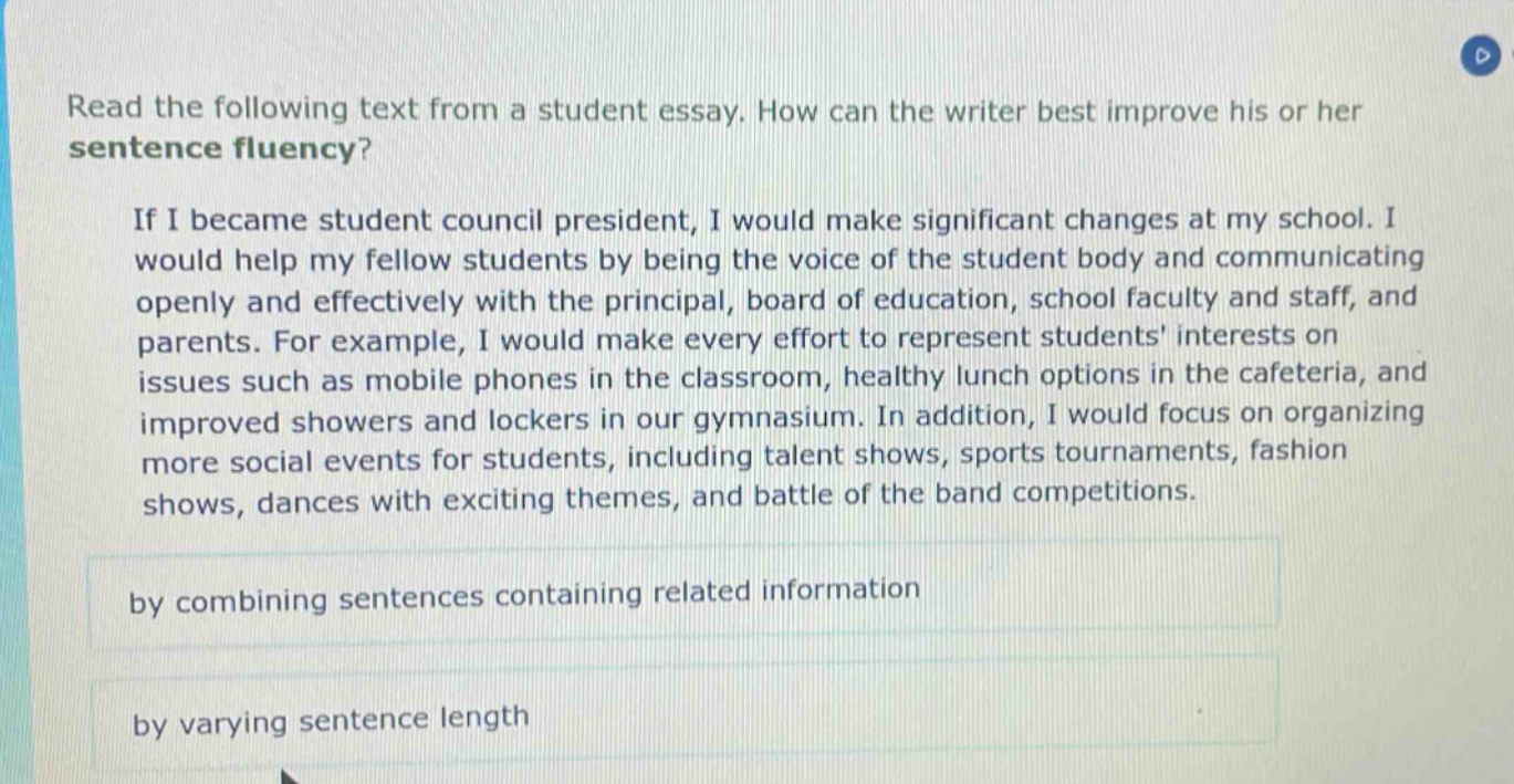read the following text from a student essay. how can the writer best improve his or her sentence fluency? if i became student council president, i would make significant changes at my school. i would help my fellow students by being the voice of the student body and communicating openly and effectively with the principal, board of education, school faculty and staff, and parents. for example, i would make every effort to represent students interests on issues such as mobile phones in the classroom, healthy lunch options in the cafeteria, and improved showers and lockers in our gymnasium. in addition, i would focus on organizing more social events for students, including talent shows, sports tournaments, fashion shows, dances with exciting themes, and battle of the band competitions. by combining sentences containing related information by varying sentence length