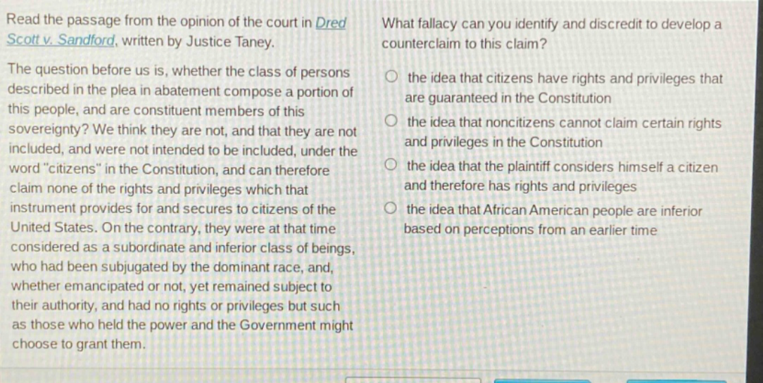 read the passage from the opinion of the court in dred scott v. sandford, written by justice taney. the question before us is, whether the class of persons described in the plea in abatement compose a portion of this people, and are constituent members of this sovereignty? we think they are not, and that they are not included, and were not intended to be included, under the word \citizens\ in the constitution, and can therefore claim none of the rights and privileges which that instrument provides for and secures to citizens of the united states. on the contrary, they were at that time considered as a subordinate and inferior class of beings, who had been subjugated by the dominant race, and, whether emancipated or not, yet remained subject to their authority, and had no rights or privileges but such as those who held the power and the government might choose to grant them. what fallacy can you identify and discredit to develop a counter - claim to this claim? the idea that citizens have rights and privileges that are guaranteed in the constitution the idea that non - citizens cannot claim certain rights and privileges in the constitution the idea that the plaintiff considers himself a citizen and therefore has rights and privileges the idea that african american people are inferior based on perceptions from an earlier time