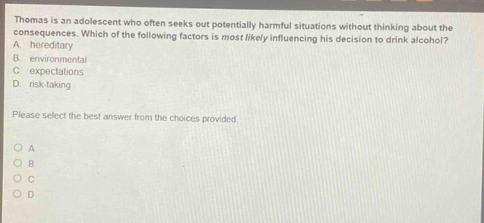 thomas is an adolescent who often seeks out potentially harmful situations without thinking about the consequences. which of the following factors is most likely influencing his decision to drink alcohol? a. hereditary b. environmental c. expectations d. risk - taking please select the best answer from the choices provided. o a o b o c o d