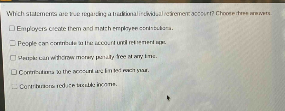 which statements are true regarding a traditional individual retirement account? choose three answers. employers create them and match employee contributions. people can contribute to the account until retirement age. people can withdraw money penalty - free at any time. contributions to the account are limited each year. contributions reduce taxable income.