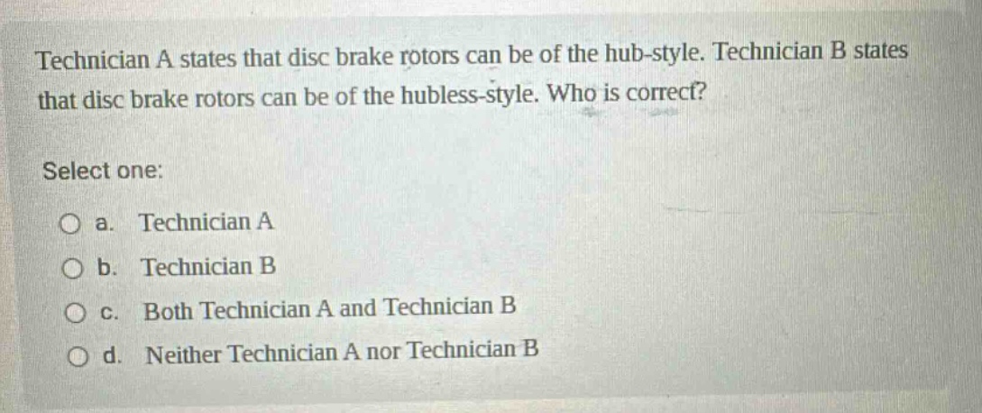 technician a states that disc brake rotors can be of the hub - style. technician b states that disc brake rotors can be of the hubless - style. who is correct? select one: a. technician a b. technician b c. both technician a and technician b d. neither technician a nor technician b