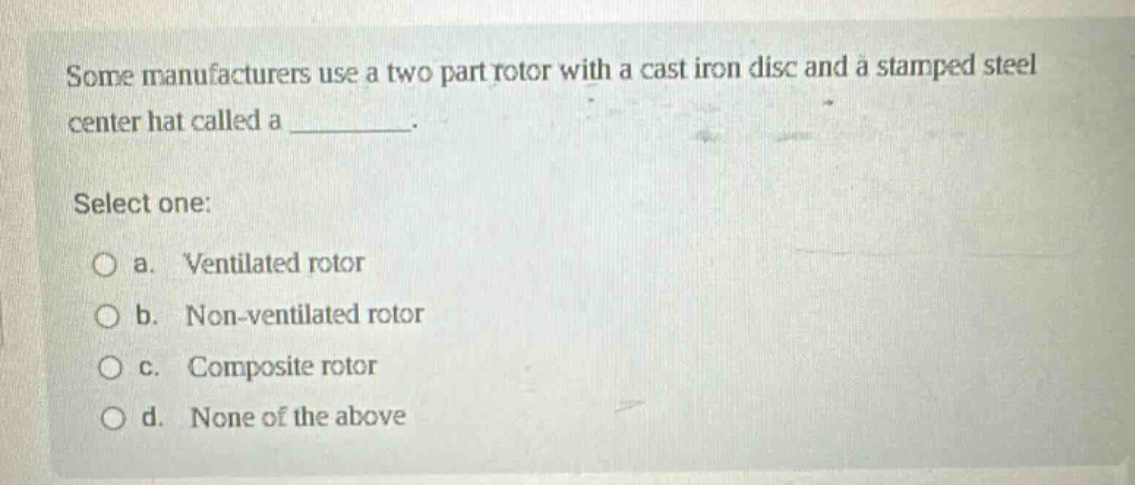 some manufacturers use a two part rotor with a cast iron disc and a stamped steel center hat called a _________. select one: a. ventilated rotor b. non - ventilated rotor c. composite rotor d. none of the above