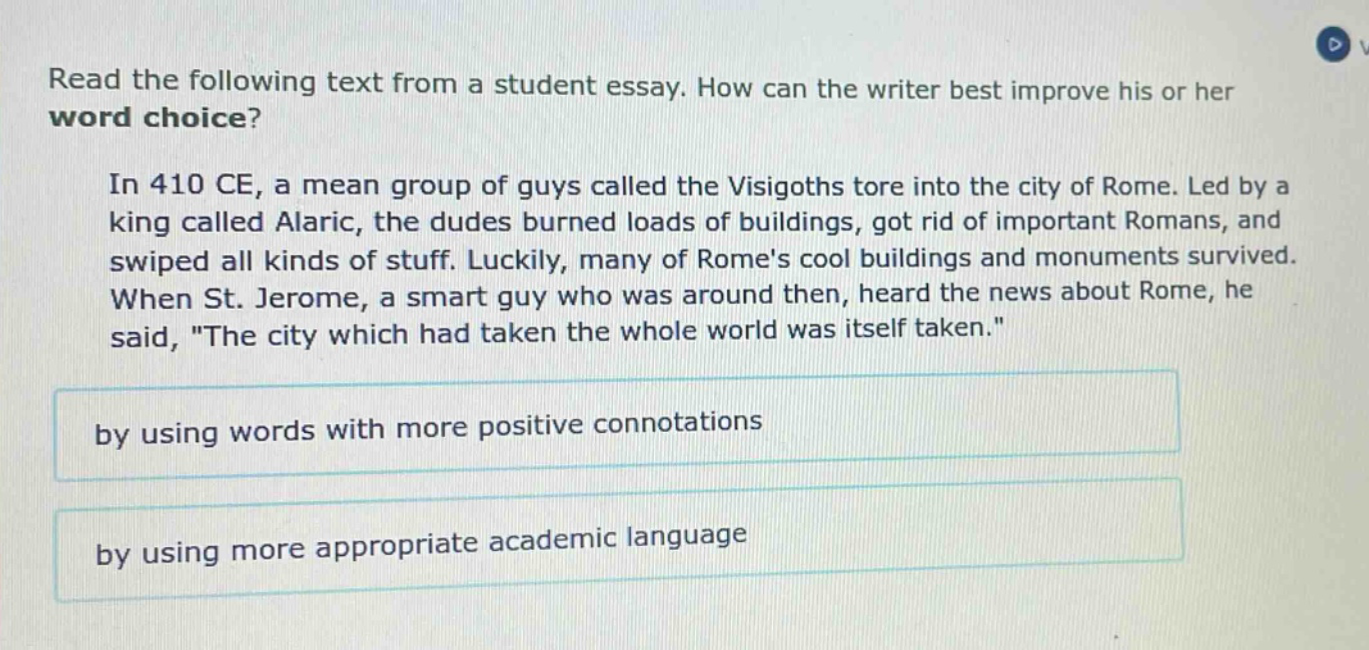 read the following text from a student essay. how can the writer best improve his or her word choice? in 410 ce, a mean group of guys called the visigoths tore into the city of rome. led by a king called alaric, the dudes burned loads of buildings, got rid of important romans, and swiped all kinds of stuff. luckily, many of romes cool buildings and monuments survived. when st. jerome, a smart guy who was around then, heard the news about rome, he said, \the city which had taken the whole world was itself taken.\ by using words with more positive connotations by using more appropriate academic language
