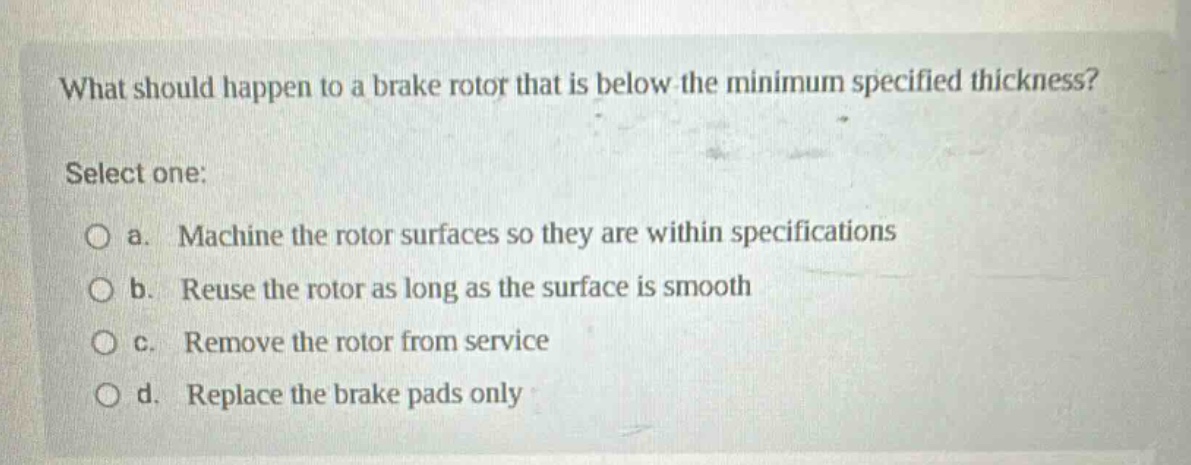 what should happen to a brake rotor that is below the minimum specified thickness? select one: a. machine the rotor surfaces so they are within specifications b. reuse the rotor as long as the surface is smooth c. remove the rotor from service d. replace the brake pads only