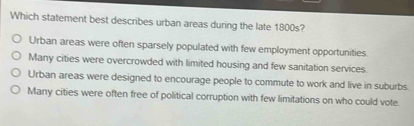which statement best describes urban areas during the late 1800s?\no urban areas were often sparsely populated with few employment opportunities.\no many cities were overcrowded with limited housing and few sanitation services.\no urban areas were designed to encourage people to commute to work and live in suburbs.\no many cities were often free of political corruption with few limitations on who could vote.