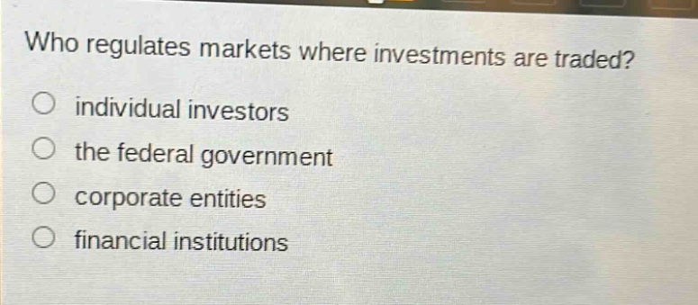 who regulates markets where investments are traded?\nindividual investors\nthe federal government\ncorporate entities\nfinancial institutions