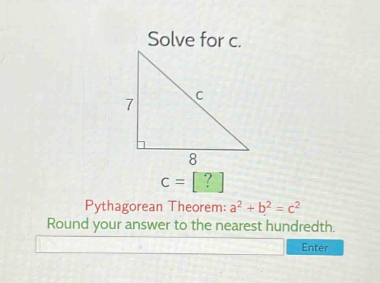 solve for c. pythagorean theorem: a² + b² = c² round your answer to the nearest hundredth.