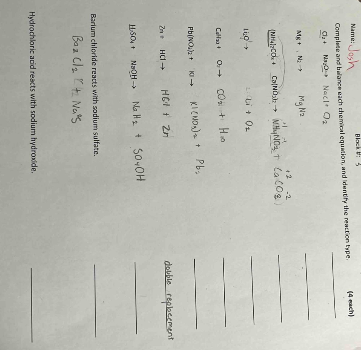 name: josh block #: 3 complete and balance each chemical equation, and identify the reaction type. (4 each) hydrochloric acid reacts with sodium hydroxide. barium chloride reacts with sodium sulfate. h₂so₄ + naoh → na₂so₄ + h₂o zn + hcl → h₂ + zncl₂ pb(no₃)₂ + ki → kno₃ + pbi₂ c₄h₁₀ + o₂ → co₂ + h₂o li₂o → li + o₂ (nh₄)₂co₃ + ca(no₃)₂ → nh₄no₃ + caco₃ mg + n₂ → mg₃n₂ cl₂ + na₂o → nacl + o₂
