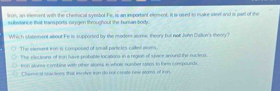iron, an element with the chemical symbol fe, is an important element. it is used to make steel and is part of the substance that transports oxygen throughout the human body. which statement about fe is supported by the modern atomic theory but not john daltons theory? the element iron is composed of small particles called atoms. the electrons of iron have probable locations in a region of space around the nucleus. iron atoms combine with other atoms in whole - number ratios to form compounds. chemical reactions that involve iron do not create new atoms of iron.