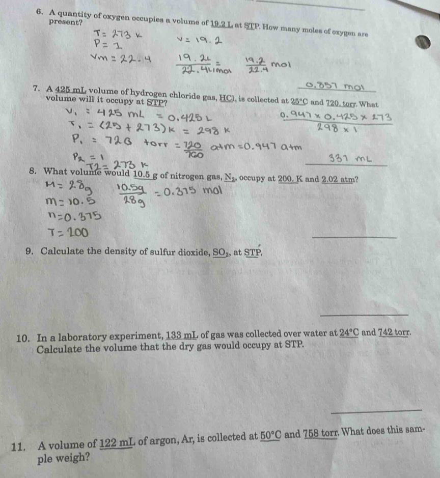 6. a quantity of oxygen occupies a volume of 19.2 l at stp. how many moles of oxygen are present? t = 273 k p = 1 v = 19.2 vm = 22.4 19.2l/22.4l/mol = 19.2/22.4 mol 7. a 425 ml volume of hydrogen chloride gas, hcl, is collected at 25°c and 720 torr. what volume will it occupy at stp? v1 = 425 ml = 0.425 l t1 = (25 + 273)k = 298 k p1 = 720 torr = 720/760 atm = 0.947 atm p2 = 1 t2 = 273 k 8. what volume would 10.5 g of nitrogen gas, n2, occupy at 200. k and 2.02 atm? m = 28g m = 10.5 10.5g/28g = 0.375 mol n = 0.375 t = 200 9. calculate the density of sulfur dioxide, so2, at stp. 10. in a laboratory experiment, 133 ml of gas was collected over water at 24°c and 742 torr. calculate the volume that the dry gas would occupy at stp. 11. a volume of 122 ml of argon, ar, is collected at 50°c and 758 torr. what does this sample weigh?