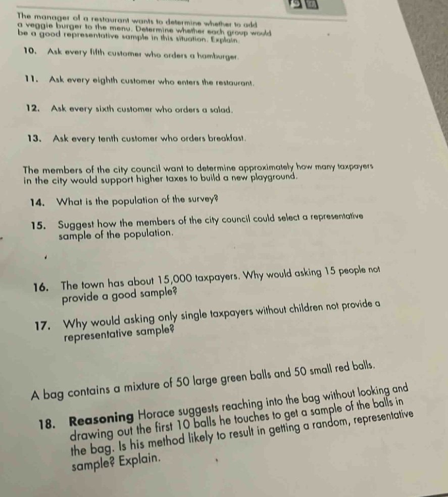 the manager of a restaurant wants to determine whether to add a veggie burger to the menu. determine whether each group would be a good representative sample in this situation. explain. 10. ask every fifth customer who orders a hamburger. 11. ask every eighth customer who enters the restaurant. 12. ask every sixth customer who orders a salad. 13. ask every tenth customer who orders breakfast. the members of the city council want to determine approximately how many taxpayers in the city would support higher taxes to build a new playground. 14. what is the population of the survey? 15. suggest how the members of the city council could select a representative sample of the population. 16. the town has about 15,000 taxpayers. why would asking 15 people not provide a good sample? 17. why would asking only single taxpayers without children not provide a representative sample? a bag contains a mixture of 50 large green balls and 50 small red balls. 18. reasoning horace suggests reaching into the bag without looking and drawing out the first 10 balls he touches to get a sample of the balls in the bag. is his method likely to result in getting a random, representative sample? explain.