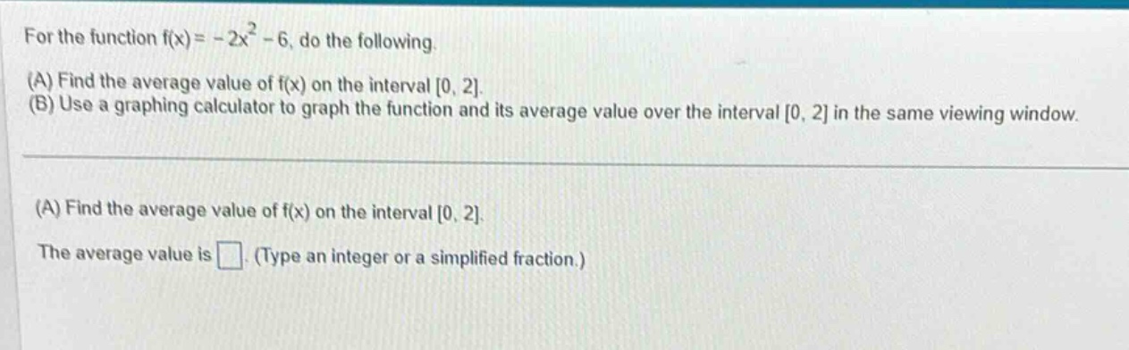 for the function f(x)= -2x² - 6, do the following. (a) find the average value of f(x) on the interval 0, 2. (b) use a graphing calculator to graph the function and its average value over the interval 0, 2 in the same viewing window. (a) find the average value of f(x) on the interval 0, 2. the average value is . (type an integer or a simplified fraction.)