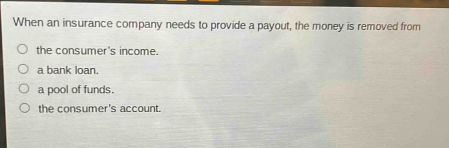when an insurance company needs to provide a payout, the money is removed from the consumers income. a bank loan. a pool of funds. the consumers account.