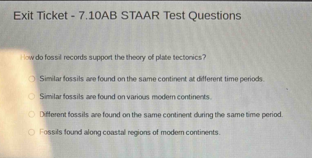 exit ticket - 7.10ab staar test questions\nhow do fossil records support the theory of plate tectonics?\nsimilar fossils are found on the same continent at different time periods.\nsimilar fossils are found on various modern continents.\ndifferent fossils are found on the same continent during the same time period.\nfossils found along coastal regions of modern continents.