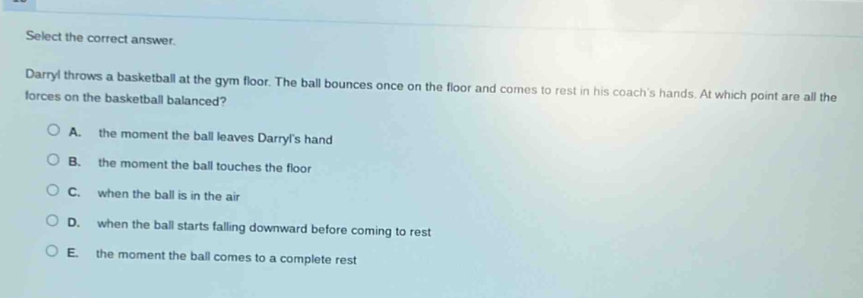 select the correct answer. darryl throws a basketball at the gym floor. the ball bounces once on the floor and comes to rest in his coachs hands. at which point are all the forces on the basketball balanced? a. the moment the ball leaves darryls hand b. the moment the ball touches the floor c. when the ball is in the air d. when the ball starts falling downward before coming to rest e. the moment the ball comes to a complete rest