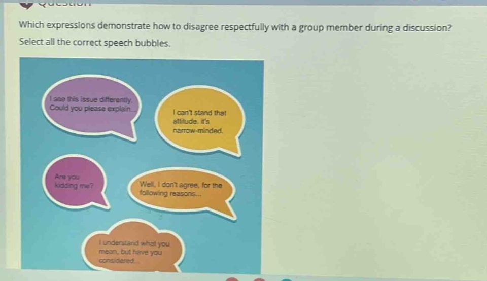 which expressions demonstrate how to disagree respectfully with a group member during a discussion? select all the correct speech bubbles. i see this issue differently. could you please explain... i cant stand that attitude. its narrow - minded. are you kidding me? well, i dont agree, for the following reasons... i understand what you mean, but have you considered...
