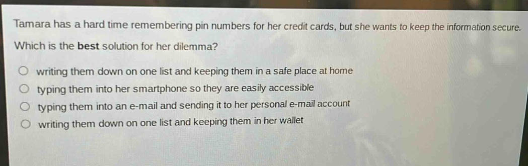 tamara has a hard time remembering pin numbers for her credit cards, but she wants to keep the information secure. which is the best solution for her dilemma? writing them down on one list and keeping them in a safe place at home typing them into her smartphone so they are easily accessible typing them into an e - mail and sending it to her personal e - mail account writing them down on one list and keeping them in her wallet