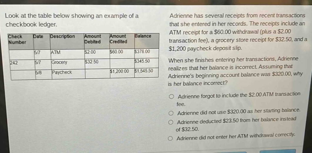 look at the table below showing an example of a checkbook ledger. check number date description amount debited amount credited balance 5/7 atm $2.00 $60.00 $378.00 242 5/7 grocery $32.50 $345.50 5/8 paycheck $1,200.00 $1,545.50 adrienne has several receipts from recent transactions that she entered in her records. the receipts include an atm receipt for a $60.00 withdrawal (plus a $2.00 transaction fee), a grocery store receipt for $32.50, and a $1,200 paycheck deposit slip. when she finishes entering her transactions, adrienne realizes that her balance is incorrect. assuming that adriennes beginning account balance was $320.00, why is her balance incorrect? adrienne forgot to include the $2.00 atm transaction fee. adrienne did not use $320.00 as her starting balance. adrienne deducted $23.50 from her balance instead of $32.50. adrienne did not enter her atm withdrawal correctly.