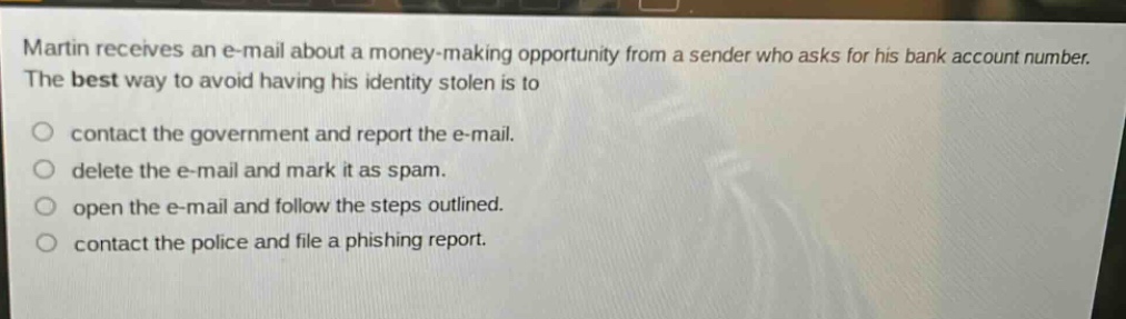 martin receives an e - mail about a money - making opportunity from a sender who asks for his bank account number. the best way to avoid having his identity stolen is to\ncontact the government and report the e - mail.\ndelete the e - mail and mark it as spam.\nopen the e - mail and follow the steps outlined.\ncontact the police and file a phishing report.