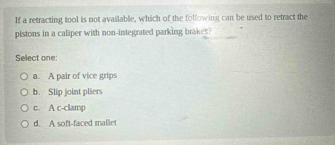 if a retracting tool is not available, which of the following can be used to retract the pistons in a caliper with non - integrated parking brakes? select one: a. a pair of vice grips b. slip joint pliers c. a c - clamp d. a soft - faced mallet