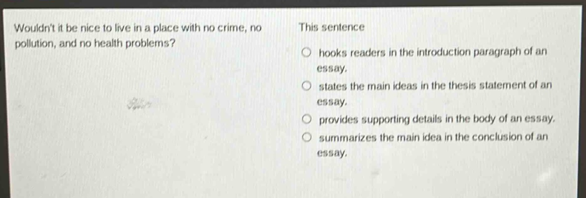 wouldnt it be nice to live in a place with no crime, no pollution, and no health problems? this sentence hooks readers in the introduction paragraph of an essay. states the main ideas in the thesis statement of an essay. provides supporting details in the body of an essay. summarizes the main idea in the conclusion of an essay.