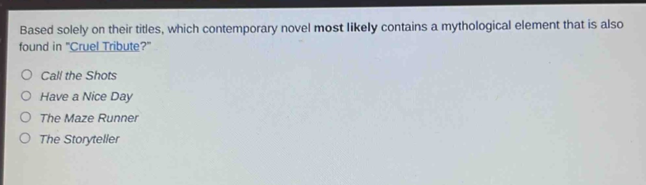 based solely on their titles, which contemporary novel most likely contains a mythological element that is also found in \cruel tribute\?\ncall the shots\nhave a nice day\nthe maze runner\nthe storyteller