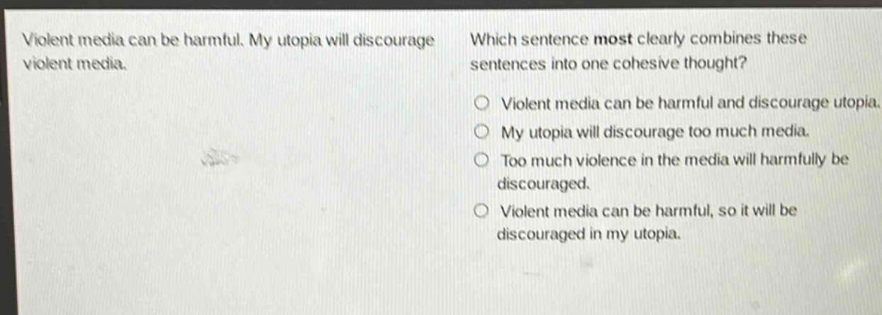 violent media can be harmful. my utopia will discourage violent media. which sentence most clearly combines these sentences into one cohesive thought? violent media can be harmful and discourage utopia. my utopia will discourage too much media. too much violence in the media will harmfully be discouraged. violent media can be harmful, so it will be discouraged in my utopia.