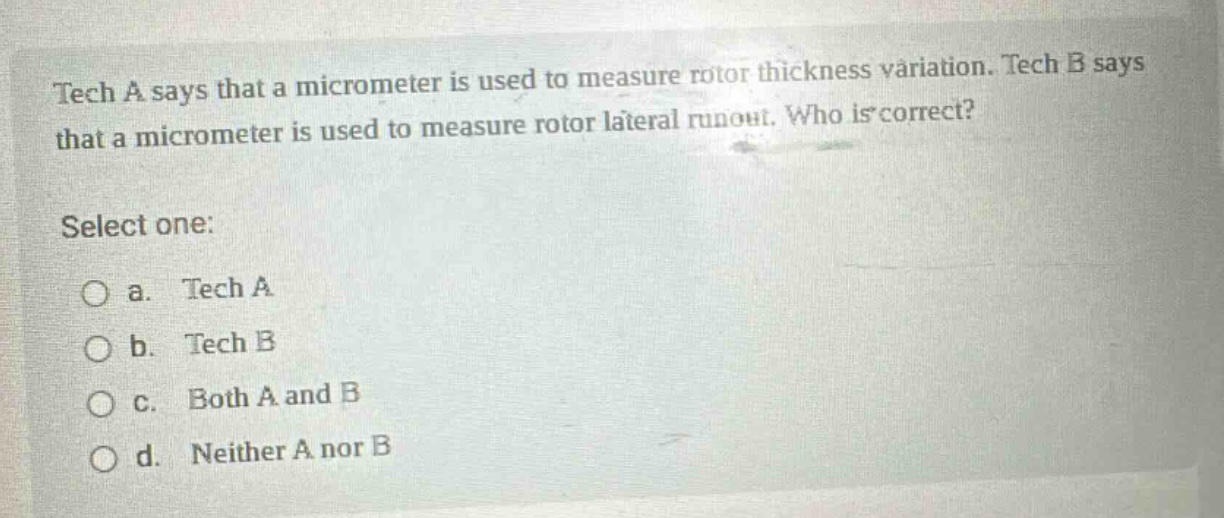 tech a says that a micrometer is used to measure rotor thickness variation. tech b says that a micrometer is used to measure rotor lateral runout. who is correct? select one: a. tech a b. tech b c. both a and b d. neither a nor b