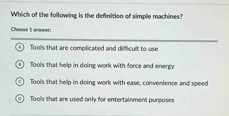 which of the following is the definition of simple machines? choose 1 answer: a tools that are complicated and difficult to use b tools that help in doing work with force and energy c tools that help in doing work with ease, convenience and speed d tools that are used only for entertainment purposes