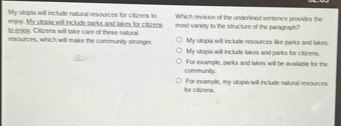my utopia will include natural resources for citizens to enjoy. my utopia will include parks and lakes for citizens to enjoy. citizens will take care of these natural resources, which will make the community stronger. which revision of the underlined sentence provides the most variety to the structure of the paragraph? my utopia will include resources like parks and lakes. my utopia will include lakes and parks for citizens. for example, parks and lakes will be available for the community. for example, my utopia will include natural resources for citizens.